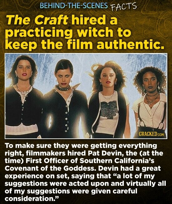 BEHIND-THE-SCENES FACTS The Craft hired a practicing witch to keep the film authentic. CRACKED.C To make sure they were getting everything right, filmmakers hired Pat Devin, the (at the time) First Officer of Southern California's Covenant of the Goddess. Devin had a great experience on set, saying that a lot of my suggestions were acted upon and virtually all of my suggestions were given careful consideration.