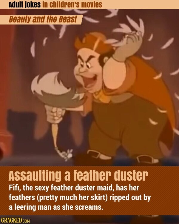 Adult jokes in children's movies Beauty and the Beast Assaulting a feather duster Fifi, the sexy feather duster maid, has her feathers (pretty much her skirt) ripped out by a leering man as she screams. CRACKED.COM