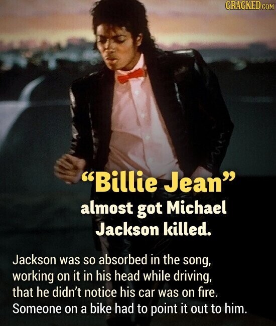 CRACKED.COM Billie Jean almost got Michael Jackson killed. Jackson was so absorbed in the song, working on it in his head while driving, that he didn't notice his car was on fire. Someone on a bike had to point it out to him.