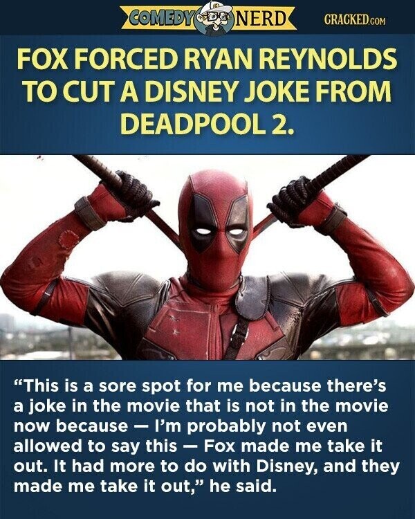 COMEDY NERD CRACKED.COM FOX FORCED RYAN REYNOLDS TO CUT A DISNEY JOKE FROM DEADPOOL 2. This is a sore spot for me because there's a joke in the movie that is not in the movie now because e - I'm probably not even allowed to say this - Fox made me take it out. It had more to do with Disney, and they made me take it out, he said.