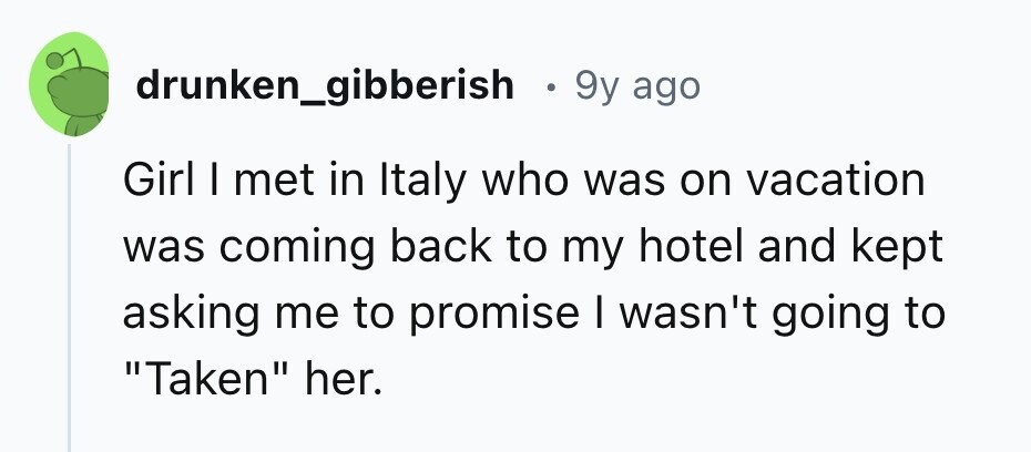 drunken_gibberish . 9y ago Girl I met in Italy who was on vacation was coming back to my hotel and kept asking me to promise I wasn't going to Taken her.