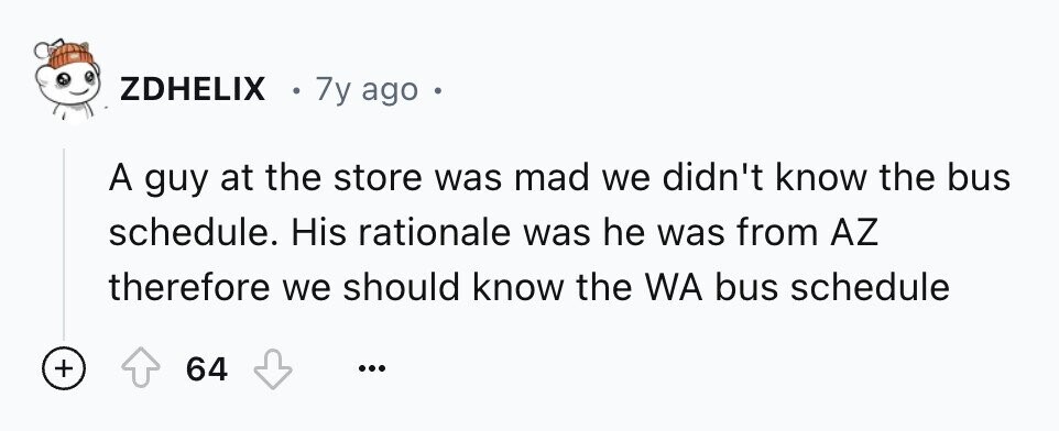 ZDHELIX 7y ago e A guy at the store was mad we didn't know the bus schedule. His rationale was he was from AZ therefore we should know the WA bus schedule + 64 ...