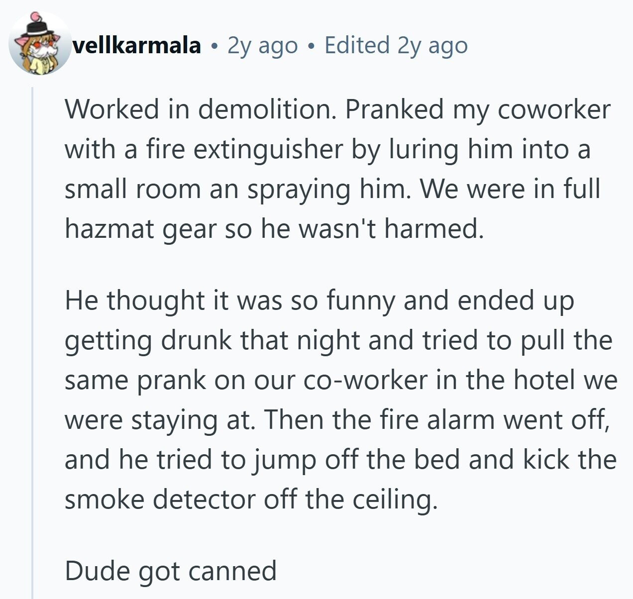 vellkarmala 2y ago Edited 2y ago Worked in demolition. Pranked my coworker with a fire extinguisher by luring him into a small room an spraying him. We were in full hazmat gear so he wasn't harmed. Не thought it was so funny and ended up getting drunk that night and tried to pull the same prank on our co-worker in the hotel we were staying at. Then the fire alarm went off, and he tried to jump off the bed and kick the smoke detector off the ceiling. Dude got canned