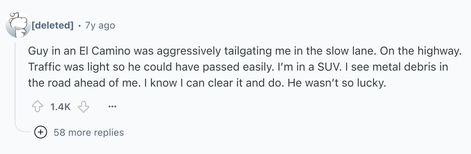 . 7y ago Guy in an El Camino was aggressively tailgating me in the slow lane. On the highway. Traffic was light so he could have passed easily. I'm in a SUV. I see metal debris in the road ahead of me. I know I can clear it and do. Не wasn't so lucky. 1.4K ... + 58 more replies