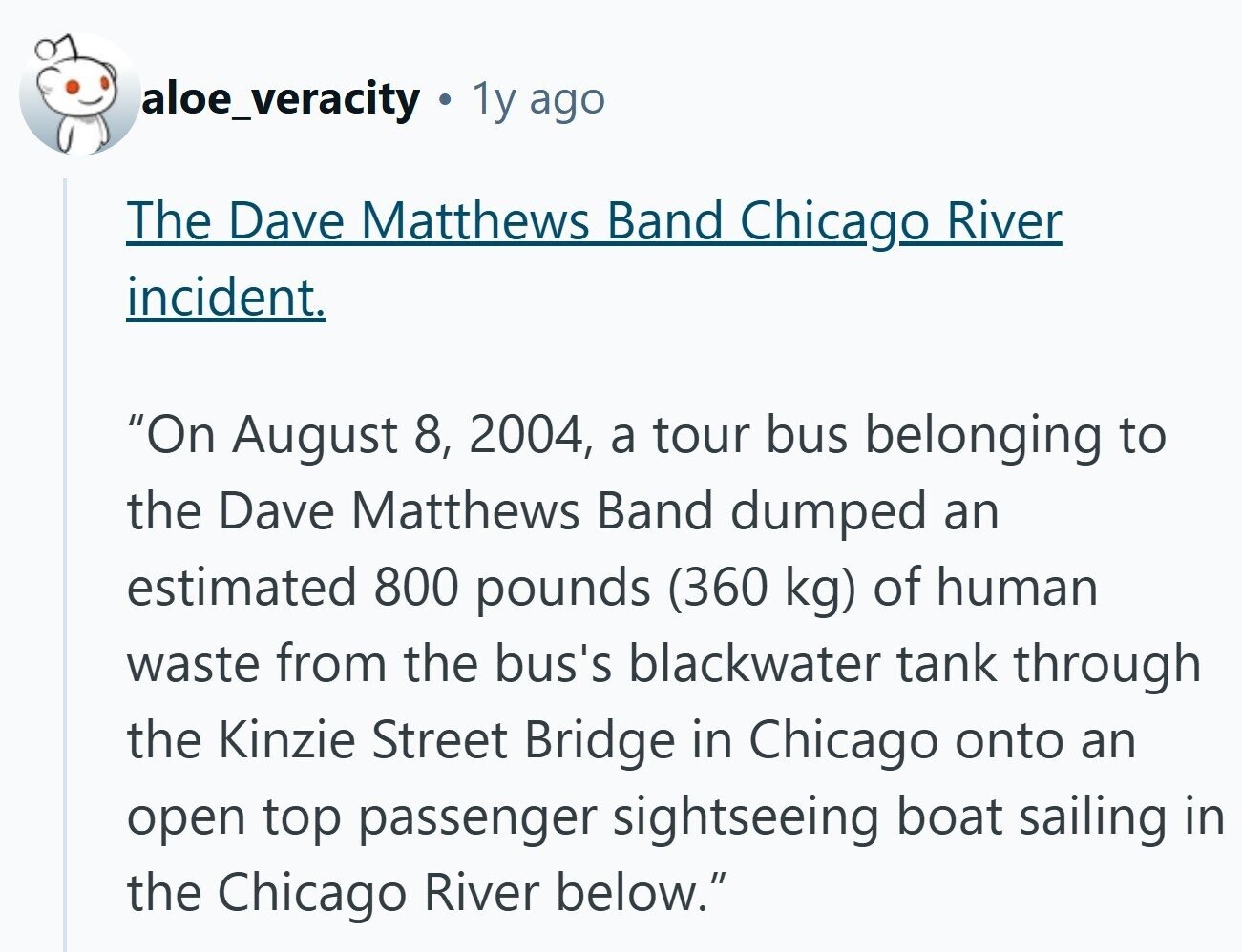 aloe_veracity 1y ago The Dave Matthews Band Chicago River incident. On August 8, 2004, a tour bus belonging to the Dave Matthews Band dumped an estimated 800 pounds (360 kg) of human waste from the bus's blackwater tank through the Kinzie Street Bridge in Chicago onto an open top passenger sightseeing boat sailing in the Chicago River below. 