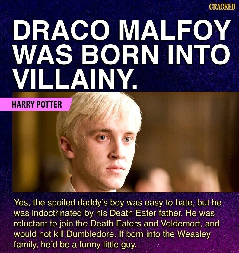 GRACKED DRACO MALFOY WAS BORN INTO VILLAINY. HARRY POTTER Yes, the spoiled daddy's boy was easy to hate, but he was indoctrinated by his Death Eater father. Не was reluctant to join the Death Eaters and Voldemort, and would not kill Dumbledore. If born into the Weasley family, he'd be a funny little guy.