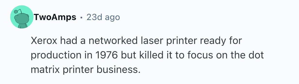 TwoAmps . 23d ago Xerox had a networked laser printer ready for production in 1976 but killed it to focus on the dot matrix printer business.