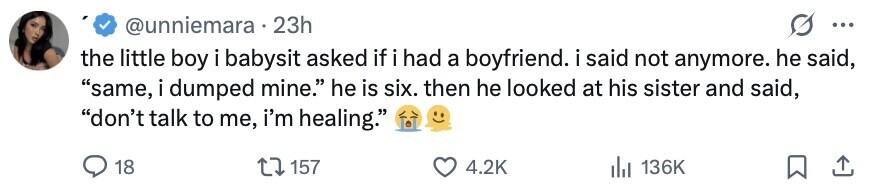 @unniemara . 23h ... the little boy i babysit asked if i i had a boyfriend. i said not anymore. he said, same, i dumped mine. he is six. then he looked at his sister and said, don't talk to me, i'm healing. 18 157 4.2K 136K 