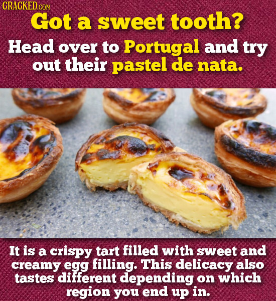 CRACKED COM Got a sweet tooth? Head over to Portugal and try out their pastel de nata. It is a crispy tart filled with sweet and creamy egg filling. This delicacy also tastes different depending on which region you end up in.