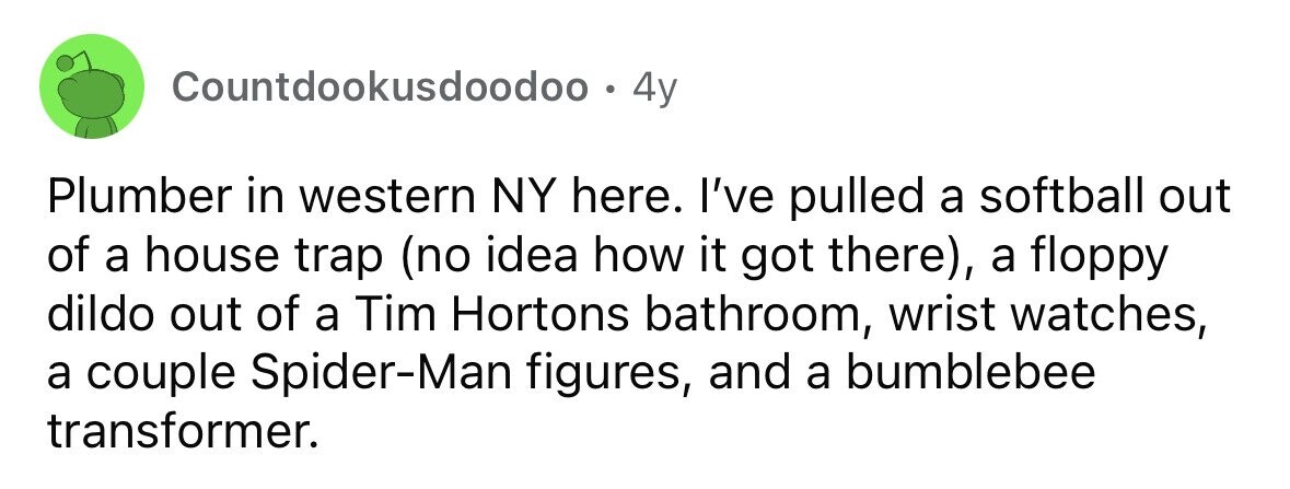 Countdookusdoodoo . . 4y Plumber in western NY here. I've pulled a softball out of a house trap (no idea how it got there), a floppy dildo out of a Tim Hortons bathroom, wrist watches, a couple Spider-Man figures, and a bumblebee transformer.