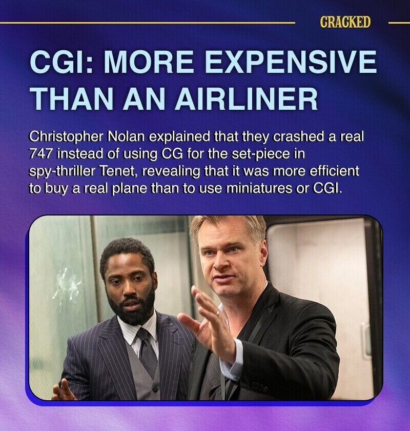 CRACKED CGI: MORE EXPENSIVE THAN AN AIRLINER Christopher Nolan explained that they crashed a real 747 instead of using CG for the set-piece in spy-thriller Tenet, revealing that it was more efficient to buy a real plane than to use miniatures or CGI.