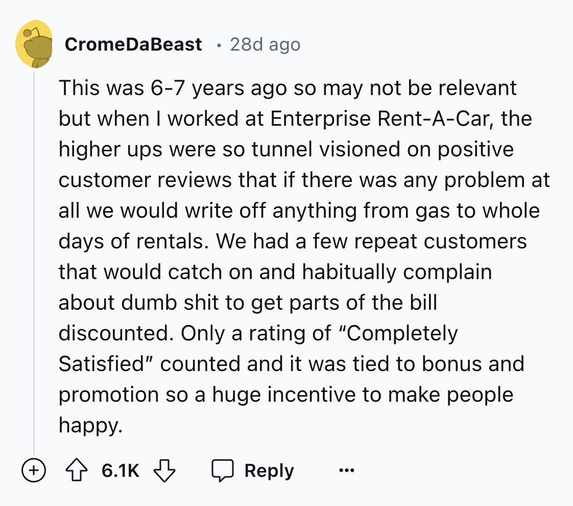 CromeDaBeast 28d ago This was 6-7 years ago so may not be relevant but when I worked at Enterprise Rent-A-Car, the higher ups were so tunnel visioned on positive customer reviews that if there was any problem at all we would write off anything from gas to whole days of rentals. We had a few repeat customers that would catch on and habitually complain about dumb shit to get parts of the bill discounted. Only a rating of Completely Satisfied counted and it was tied to bonus and promotion so a huge incentive to make people happy. + 6.1K Reply
