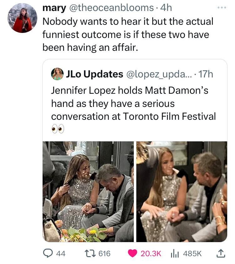 mary @theoceanblooms 4h Nobody wants to hear it but the actual funniest outcome is if these two have been having an affair. JLo Updates @lopez_upda... 17h Jennifer Lopez holds Matt Damon's hand as they have a serious conversation at Toronto Film Festival 44 616 20.3K 485K