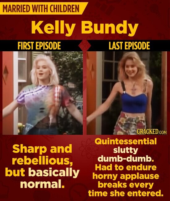 MARRIED WITH CHILDREN Kelly Bundy FIRST EPISODE LAST EPISODE CRACKED.COM Quintessential Sharp and slutty dumb-dumb. rebellious, Had to endure but basically horny applause normal. breaks every time she entered.