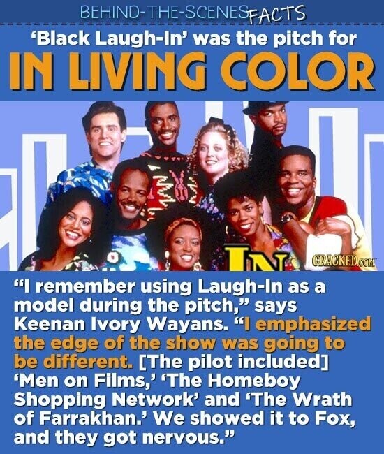 BEHIND-THE-SCENES FACTS 'Black Laugh-In' was the pitch for IN LIVING COLOR IN GRACKEDOOM I remember using Laugh-In as a model during the pitch, says Keenan Ivory Wayans. I emphasized the edge of the show was going to be different. 'Men on Films,' 'The Homeboy Shopping Network' and 'The Wrath of Farrakhan.' We showed it to Fox, and they got nervous.
