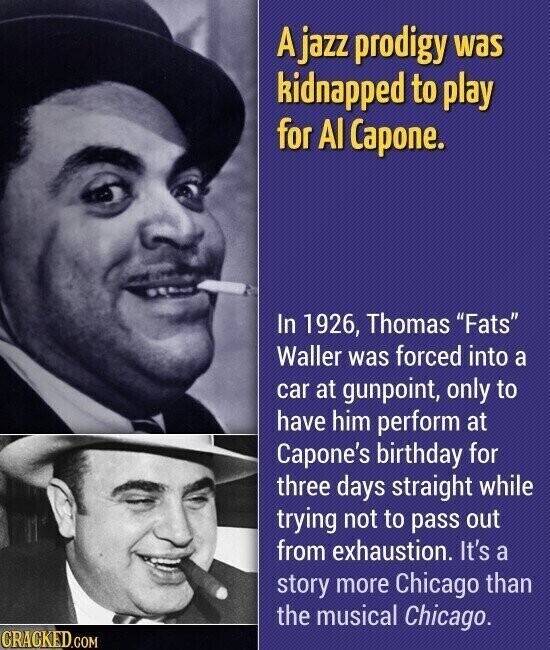 A jazz prodigy was kidnapped to play for Al Capone. In 1926, Thomas Fats Waller was forced into a car at gunpoint, only to have him perform at Capone's birthday for three days straight while trying not to pass out from exhaustion. It's a story more Chicago than the musical Chicago. CRACKED.COM