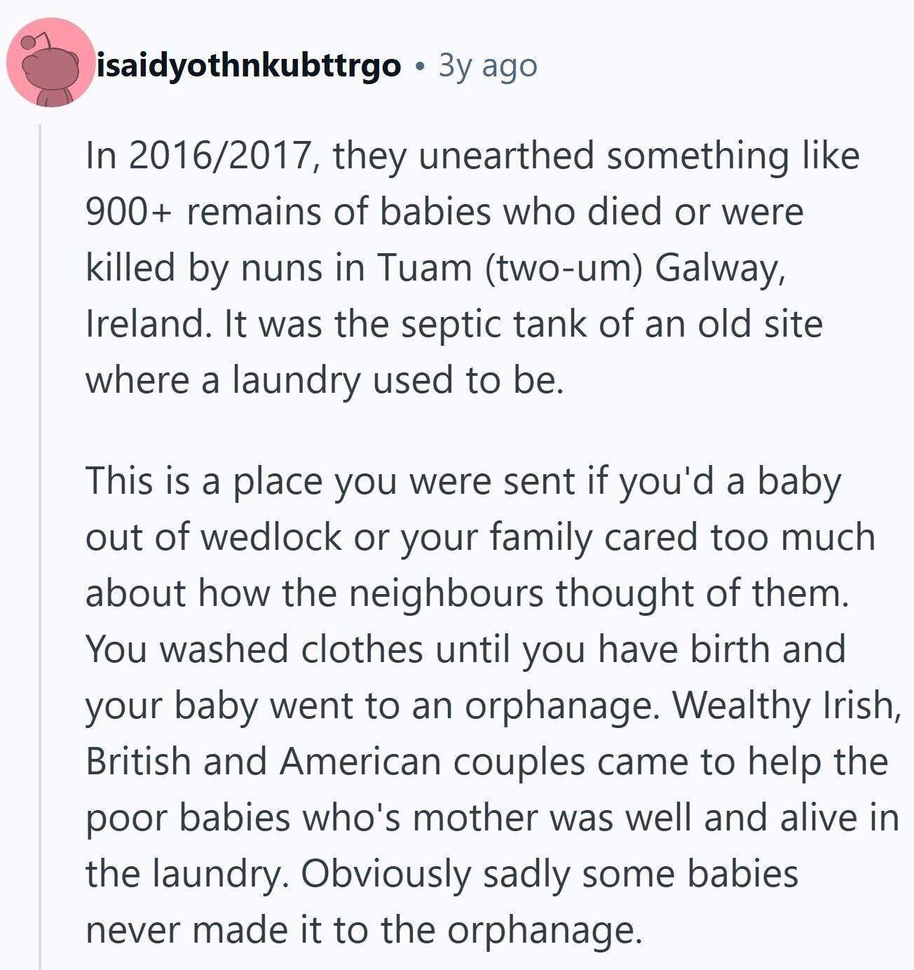 isaidyothnkubttrgo Зу ago In 2016/2017, they unearthed something like 900+ remains of babies who died or were killed by nuns in Tuam (two-um) Galway, Ireland. It was the septic tank of an old site where a laundry used to be. This is a place you were sent if you'd a baby out of wedlock or your family cared too much about how the neighbours thought of them. You washed clothes until you have birth and your baby went to an orphanage. Wealthy Irish, British and American couples came to help the poor babies who's mother was well and alive in