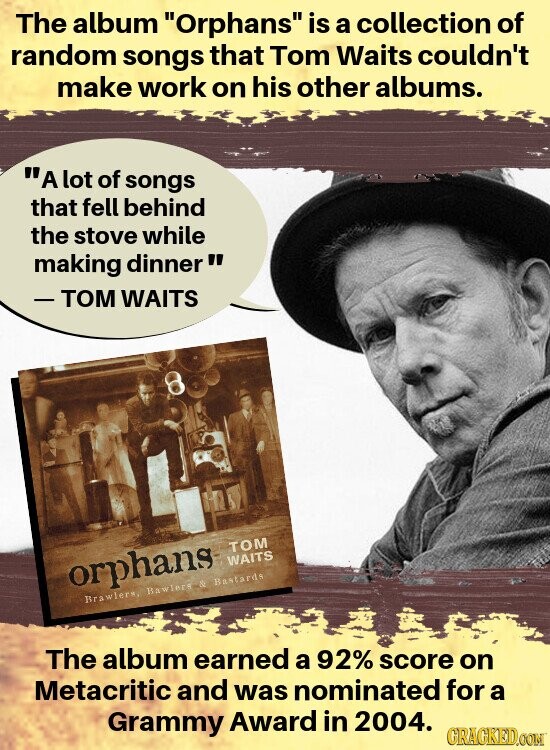 The album Orphans is a collection of random songs that Tom Waits couldn't make work on his other albums. A lot of songs that fell behind the stove while making dinner -TOM WAITS TOM WAITS orphans Brawlers, Bawlers & Bastards The album earned a 92% score on Metacritic and was nominated for a Grammy Award in 2004. GRACKED.COM
