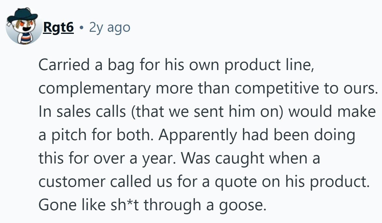Rgt6 2y ago Carried a bag for his own product line, complementary more than competitive to ours. In sales calls (that we sent him on) would make a pitch for both. Apparently had been doing this for over a year. Was caught when a customer called us for a quote on his product. Gone like sh*t through a goose.