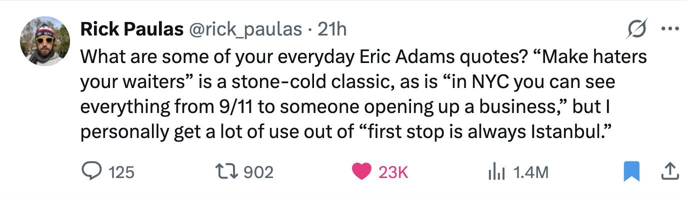 Rick Paulas @rick_paulas . 21h ... What are some of your everyday Eric Adams quotes? Make haters your waiters is a stone-cold classic, as is in NYC you can see everything from 9/11 to someone opening up a business, but I personally get a lot of use out of first stop is always Istanbul. 125 902 23K del 1.4M