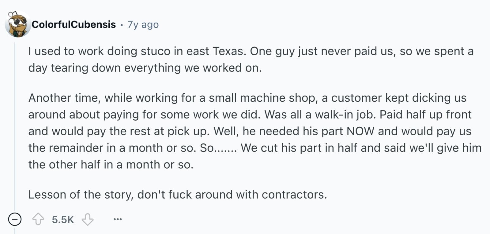 ColorfulCubensis 7y ago I used to work doing stuco in east Texas. One guy just never paid us, so we spent a day tearing down everything we worked on. Another time, while working for a small machine shop, a customer kept dicking us around about paying for some work we did. Was all a walk-in job. Paid half up front and would pay the rest at pick up. Well, he needed his part NOW and would pay us the remainder in a month or so. So....... We cut his part in half and said we'll give him the other half