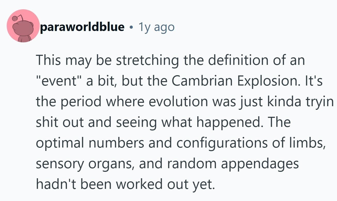 paraworldblue 9 1y ago This may be stretching the definition of an event a bit, but the Cambrian Explosion. It's the period where evolution was just kinda tryin shit out and seeing what happened. The optimal numbers and configurations of limbs, sensory organs, and random appendages hadn't been worked out yet. 