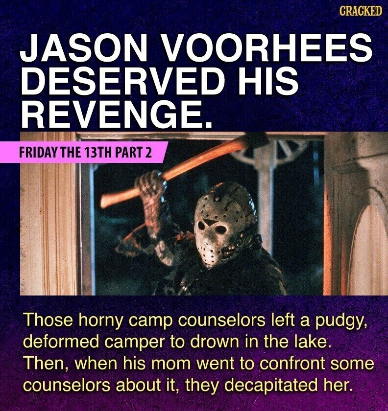 GRACKED JASON VOORHEES DESERVED HIS REVENGE. FRIDAY THE 13TH PART 2 Those horny camp counselors left a pudgy, deformed camper to drown in the lake. Then, when his mom went to confront some counselors about it, they decapitated her.