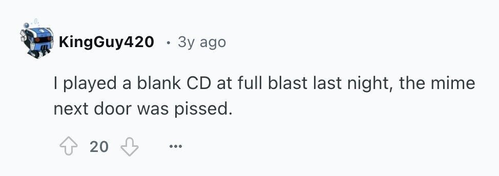KingGuy420 . 3y ago I played a blank CD at full blast last night, the mime next door was pissed. 20 ...