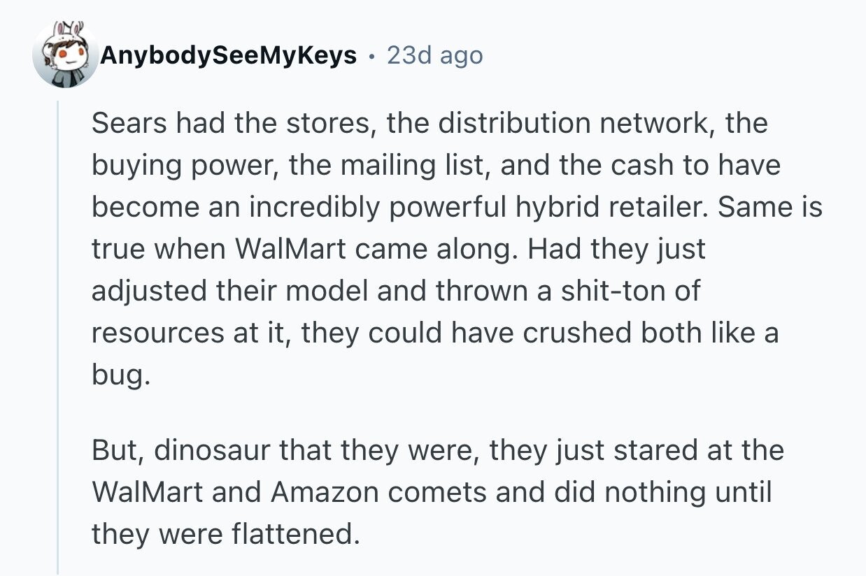AnybodySeeMyKeys 23d ago Sears had the stores, the distribution network, the buying power, the mailing list, and the cash to have become an incredibly powerful hybrid retailer. Same is true when WalMart came along. Had they just adjusted their model and thrown a shit-ton of resources at it, they could have crushed both like a bug. But, dinosaur that they were, they just stared at the WalMart and Amazon comets and did nothing until they were flattened.
