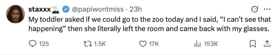staxxx @papiwontmiss 23h ... My toddler asked if we could go to the zoo today and I said, I can't see that happening then she literally left the room and came back with my glasses. 125 1.5K 17K 153K 