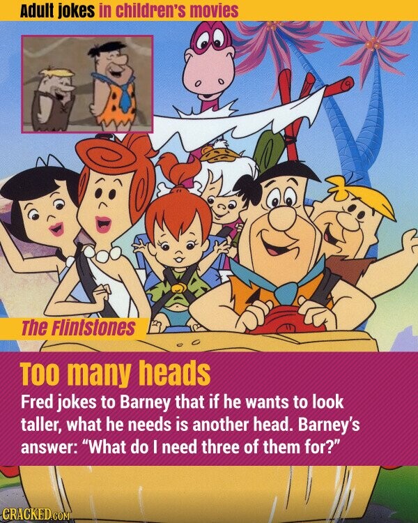 Adult jokes in children's movies The Flintstones TOO many heads Fred jokes to Barney that if he wants to look taller, what he needs is another head. Barney's answer: What do I need three of them for? CRACKED.COM