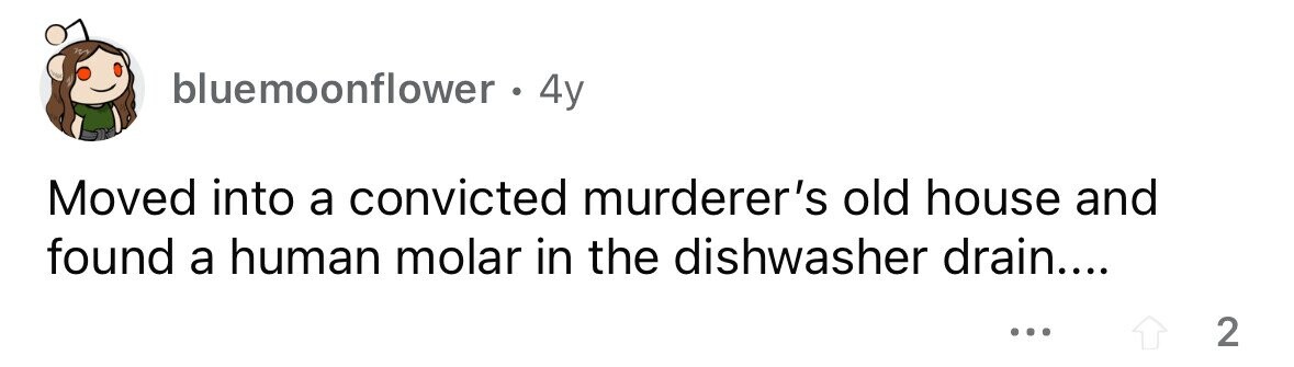 bluemoonflower . . 4y Moved into a convicted murderer's old house and found a human molar in the dishwasher drain.... ... 2