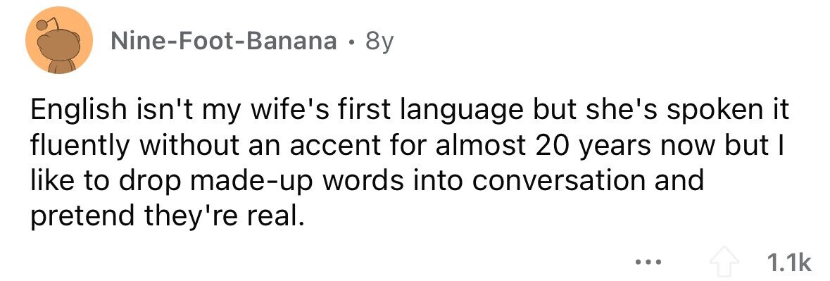Nine-Foot-Banana . 8y English isn't my wife's first language but she's spoken it fluently without an accent for almost 20 years now but I like to drop made-up words into conversation and pretend they're real. ... 1.1k