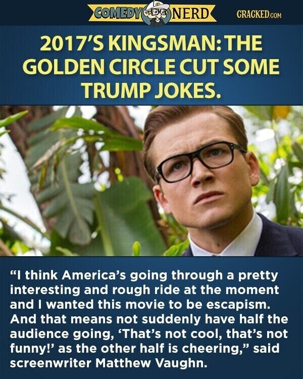 COMEDY NERD CRACKED.COM 2017'S KINGSMAN: THE GOLDEN CIRCLE CUT SOME TRUMP JOKES. I think America's going through a pretty interesting and rough ride at the moment and I wanted this movie to be escapism. And that means not suddenly have half the audience going, 'That's not cool, that's not funny!' as the other half is cheering, said screenwriter Matthew Vaughn.