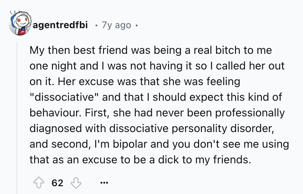agentredfbi 7y ago My then best friend was being a real bitch to me one night and I was not having it so I called her out on it. Her excuse was that she was feeling dissociative and that I should expect this kind of behaviour. First, she had never been professionally diagnosed with dissociative personality disorder, and second, I'm bipolar and you don't see me using that as an excuse to be a dick to my friends. 62 ...