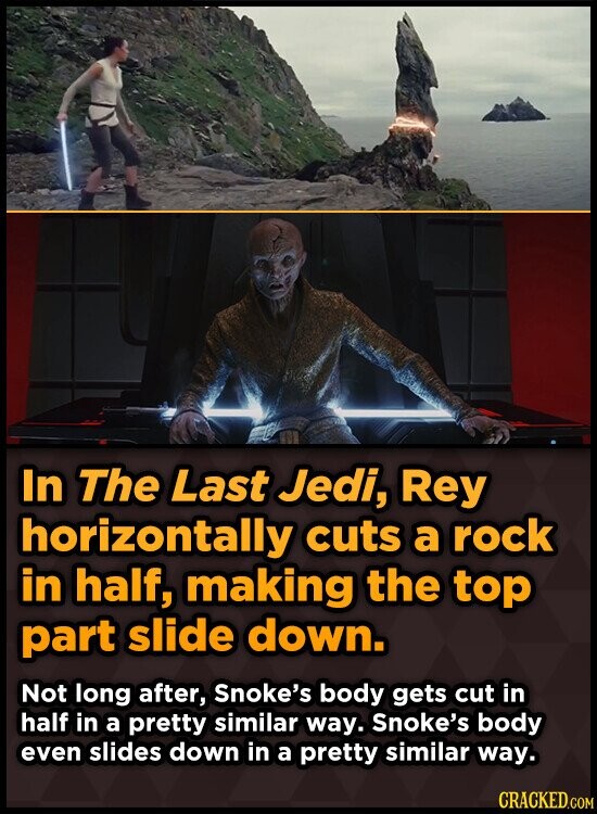 In The Last Jedi, Rey horizontally cuts a rock in half, making the top part slide down. Not long after, Snoke's body gets cut in half in a pretty similar way. Snoke's body even slides down in a pretty similar way. CRACKED.COM