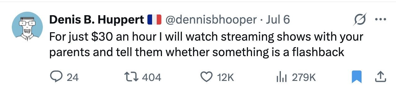 Denis В. Huppert @dennisbhooper - Jul 6 ... For just $30 an hour I will watch streaming shows with your parents and tell them whether something is a flashback 24 404 12K 279K