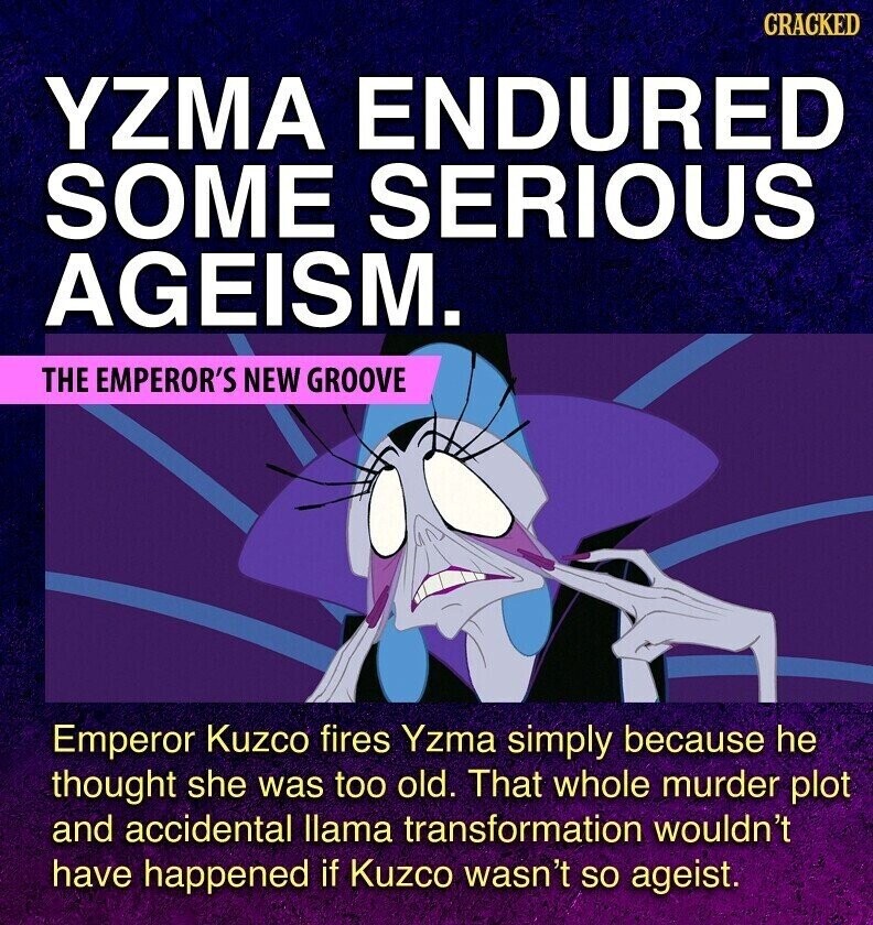 GRACKED YZMA ENDURED SOME SERIOUS AGEISM. THE EMPEROR'S NEW GROOVE Emperor Kuzco fires Yzma simply because he thought she was too old. That whole murder plot and accidental llama transformation wouldn't have happened if Kuzco wasn't so ageist.