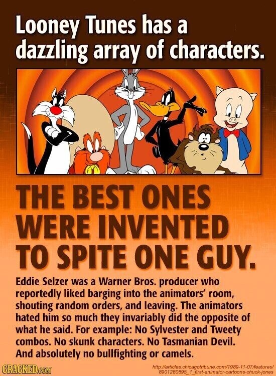 Looney Tunes has a dazzling array of characters. THE BEST ONES WERE INVENTED TO SPITE ONE GUY. Eddie Selzer was a Warner Bros. producer who reportedly liked barging into the animators' room, shouting random orders, and leaving. The animators hated him so much they invariably did the opposite of what he said. For example: No Sylvester and Tweety combos. No skunk characters. No Tasmanian Devil. And absolutely no bullfighting or camels. GRACKED.COM http://articles chicagotribune.com/1989-11-07/features/ 8901 1280895_1_first-animator-cartoons-chuck-jones