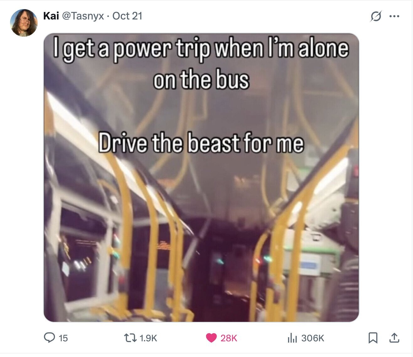 S Kai @Tasnyx Oct 21 ... I get a power trip when I'm alone on the bus Drive the beast for me 15 1.9K 28K 306K
