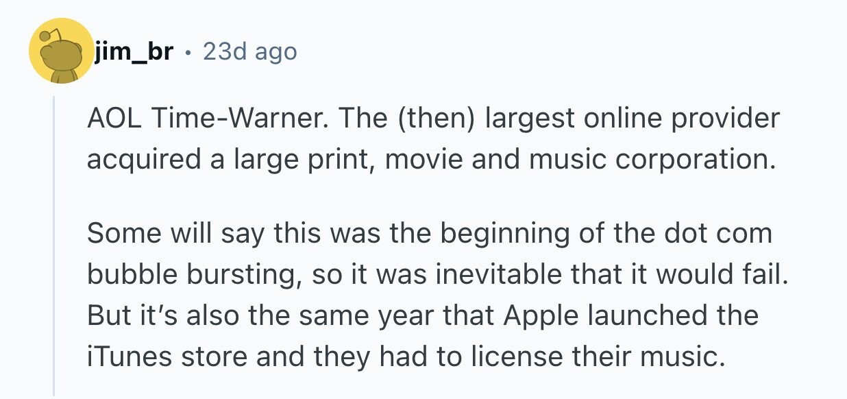 jim_br . 23d ago AOL Time-Warner. The (then) largest online provider acquired a large print, movie and music corporation. Some will say this was the beginning of the dot com bubble bursting, so it was inevitable that it would fail. But it's also the same year that Apple launched the iTunes store and they had to license their music.