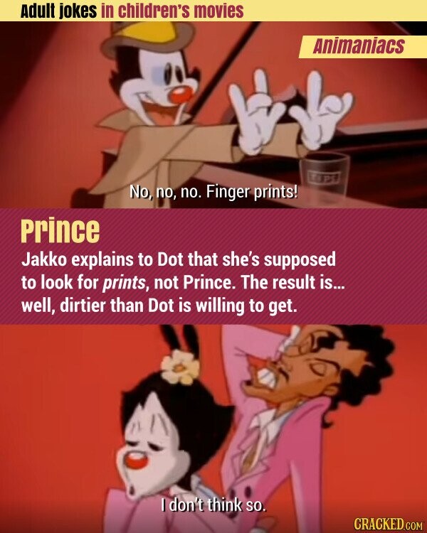 Adult jokes in children's movies Animaniacs LIPS No, no, no. Finger prints! Prince Jakko explains to Dot that she's supposed to look for prints, not Prince. The result is... well, dirtier than Dot is willing to get. I don't think so. CRACKED.COM