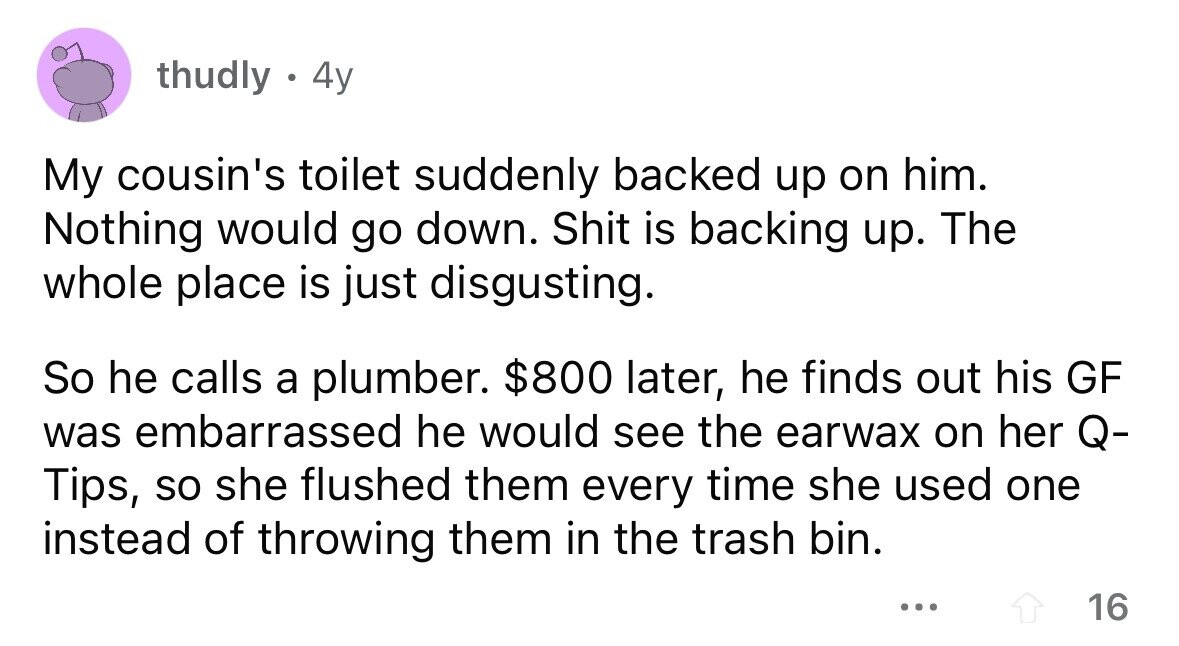 thudly . 4y My cousin's toilet suddenly backed up on him. Nothing would go down. Shit is backing up. The whole place is just disgusting. So he calls a plumber. $800 later, he finds out his GF was embarrassed he would see the earwax on her Q- Tips, so she flushed them every time she used one instead of throwing them in the trash bin. ... 16
