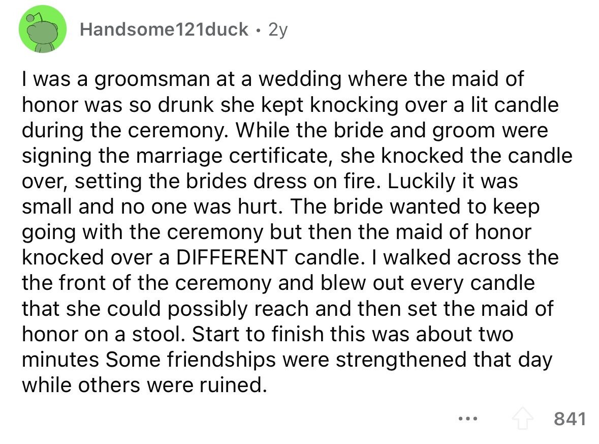 Handsome121duck 2y I was a groomsman at a wedding where the maid of honor was so drunk she kept knocking over a lit candle during the ceremony. While the bride and groom were signing the marriage certificate, she knocked the candle over, setting the brides dress on fire. Luckily it was small and no one was hurt. The bride wanted to keep going with the ceremony but then the maid of honor knocked over a DIFFERENT candle. I walked across the the front of the ceremony and blew out every candle that she could possibly reach and then set the