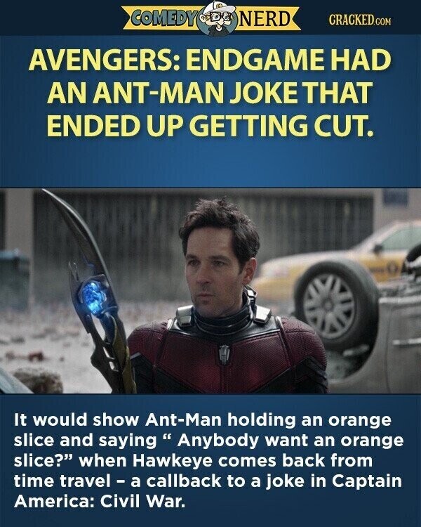 COMEDY NERD CRACKED.COM AVENGERS: ENDGAME HAD AN ANT-MAN JOKE THAT ENDED UP GETTING CUT. It would show Ant-Man holding an orange slice and saying Anybody want an orange slice? when Hawkeye comes back from time travel - a callback to a joke in Captain America: Civil War.