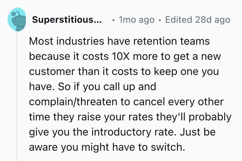 Superstitious... 1mo ago . Edited 28d ago Most industries have retention teams because it costs 10X more to get a new customer than it costs to keep one you have. So if you call up and complain/threaten to cancel every other time they raise your rates they'll probably give you the introductory rate. Just be aware you might have to switch.