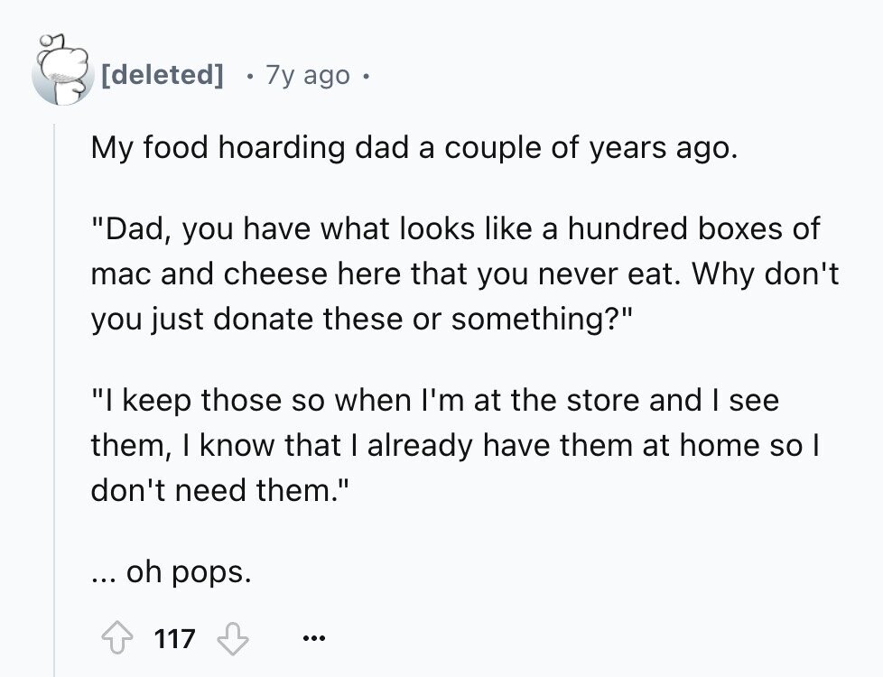 7y ago My food hoarding dad a couple of years ago. Dad, you have what looks like a hundred boxes of mac and cheese here that you never eat. Why don't you just donate these or something? I keep those so when I'm at the store and I see them, I know that I already have them at home so I don't need them. ... oh pops. 117 ...