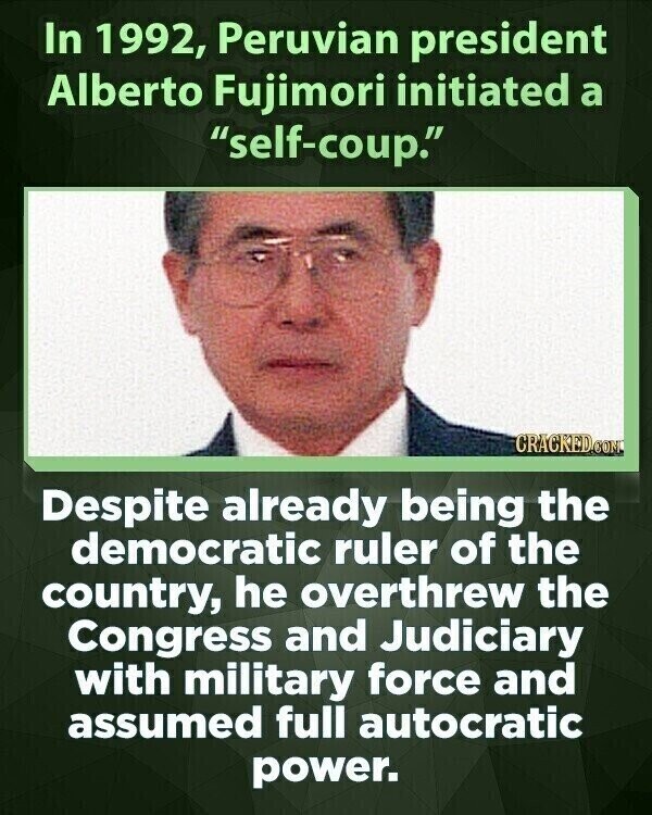 In 1992, Peruvian president Alberto Fujimori initiated a self-coup. CRACKED.COM Despite already being the democratic ruler of the country, he overthrew the Congress and Judiciary with military force and assumed full autocratic power.