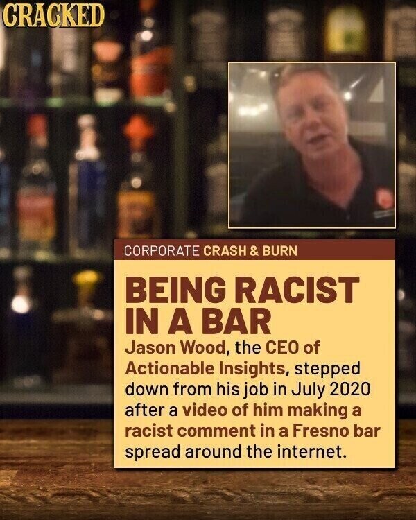 CRACKED CORPORATE CRASH & BURN BEING RACIST IN A BAR Jason Wood, the CEO of Actionable Insights, stepped down from his job in July 2020 after a video of him making a racist comment in a Fresno bar spread around the internet.