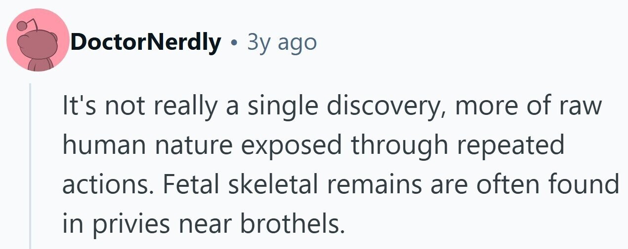 DoctorNerdly . Зу ago It's not really a single discovery, more of raw human nature exposed through repeated actions. Fetal skeletal remains are often found in privies near brothels.